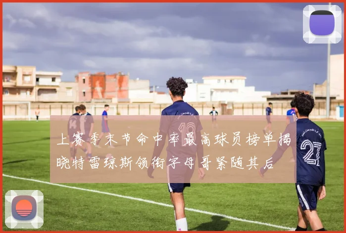 上赛季末节命中率最高球员榜单揭晓特雷琼斯领衔字母哥紧随其后
