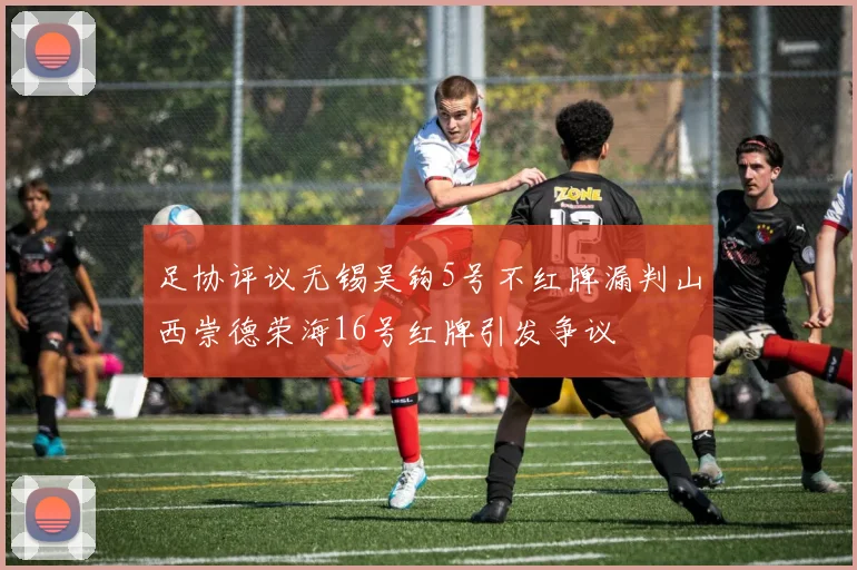 足协评议无锡吴钩5号不红牌漏判山西崇德荣海16号红牌引发争议