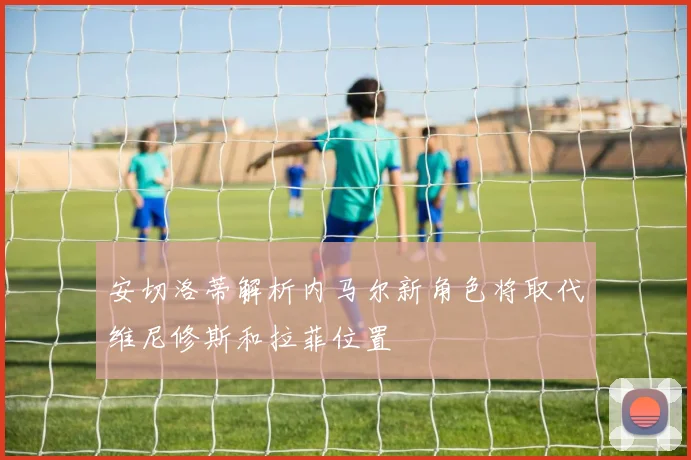 安切洛蒂解析内马尔新角色将取代维尼修斯和拉菲位置