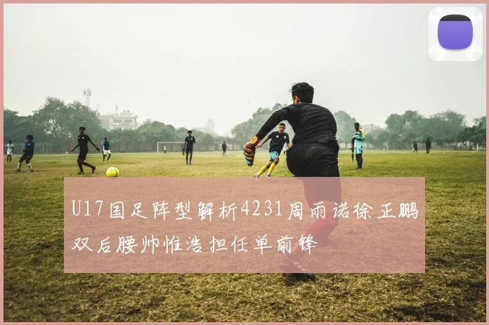 U17国足阵型解析4231周雨诺徐正鹏双后腰帅惟浩担任单前锋