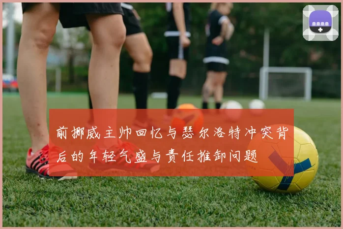 前挪威主帅回忆与瑟尔洛特冲突背后的年轻气盛与责任推卸问题