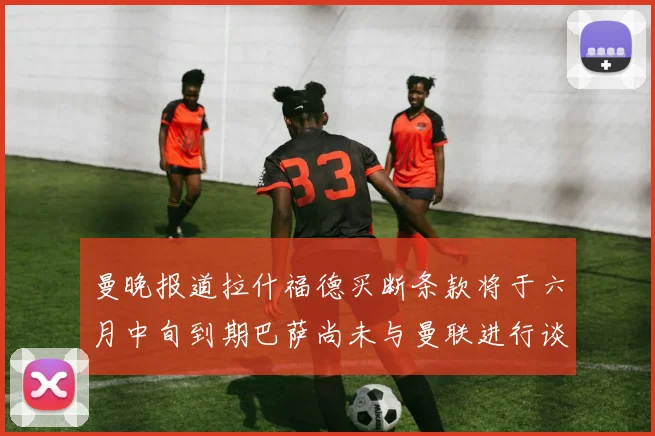 曼晚报道拉什福德买断条款将于六月中旬到期巴萨尚未与曼联进行谈判