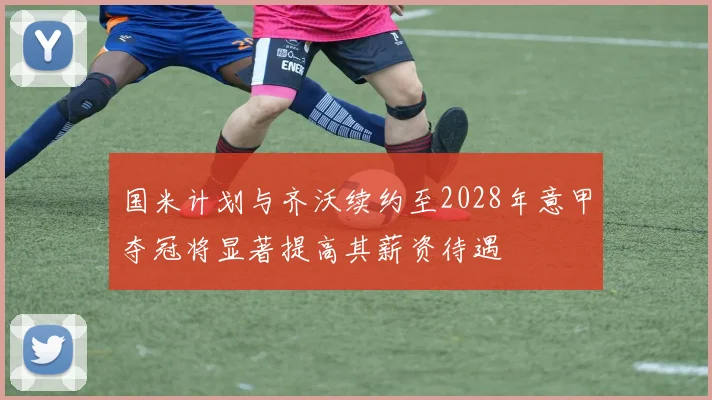 国米计划与齐沃续约至2028年意甲夺冠将显著提高其薪资待遇