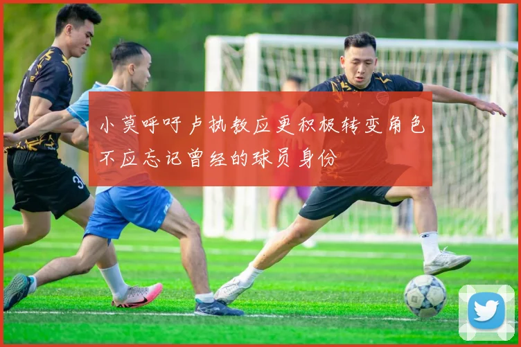小莫呼吁卢执教应更积极转变角色不应忘记曾经的球员身份