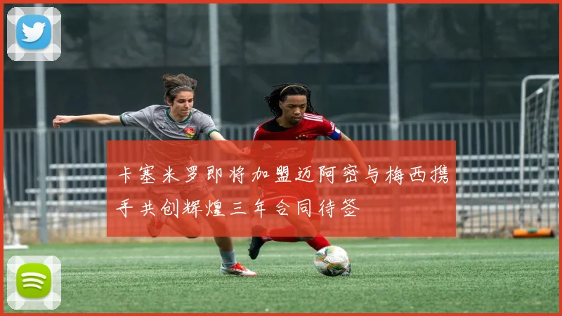 卡塞米罗即将加盟迈阿密与梅西携手共创辉煌三年合同待签