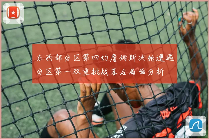 东西部分区第四的詹姆斯次轮遭遇分区第一双重挑战落后局面分析