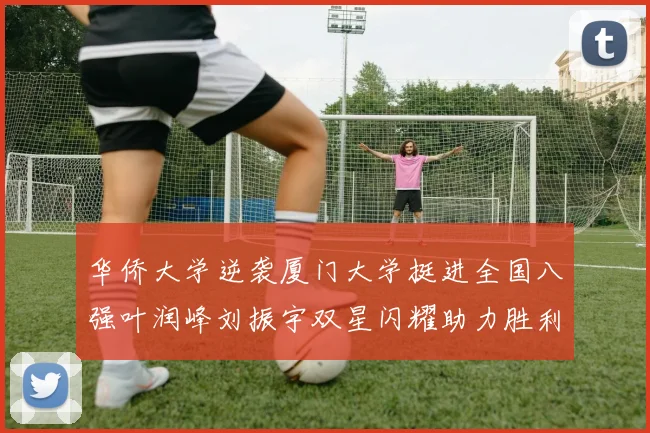 华侨大学逆袭厦门大学挺进全国八强叶润峰刘振宇双星闪耀助力胜利