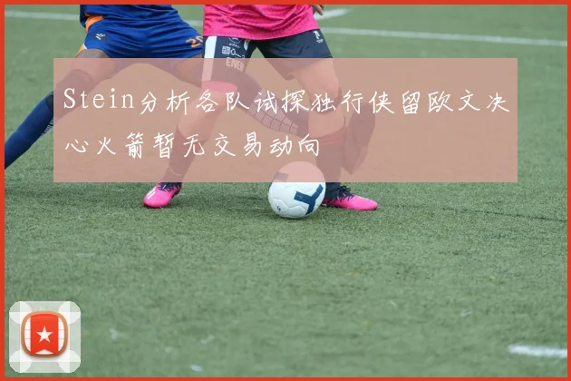 Stein分析各队试探独行侠留欧文决心火箭暂无交易动向