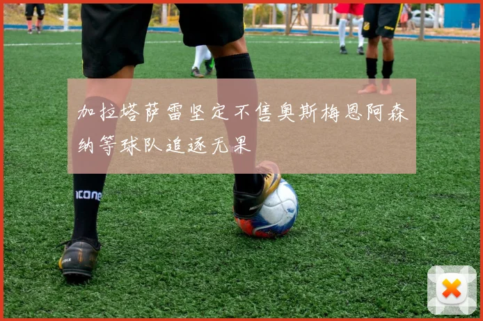 加拉塔萨雷坚定不售奥斯梅恩阿森纳等球队追逐无果