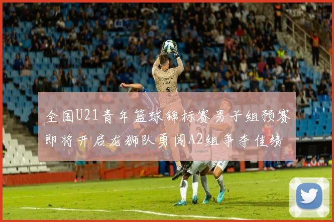全国U21青年篮球锦标赛男子组预赛即将开启龙狮队勇闯A2组争夺佳绩