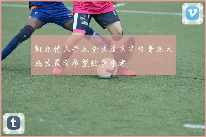 凯尔特人并未全力追求字母哥热火成为最有希望的争夺者