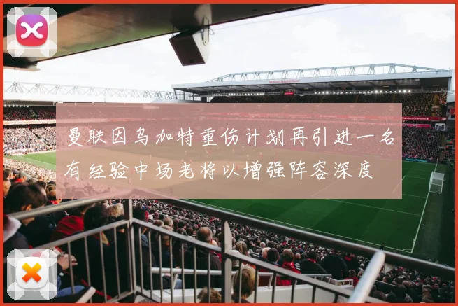 曼联因乌加特重伤计划再引进一名有经验中场老将以增强阵容深度