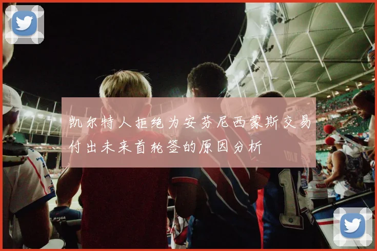 凯尔特人拒绝为安芬尼西蒙斯交易付出未来首轮签的原因分析
