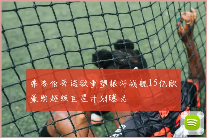 弗洛伦蒂诺欲重塑银河战舰15亿欧豪购超级巨星计划曝光
