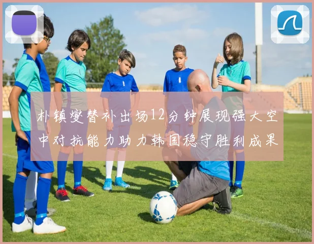 朴镇燮替补出场12分钟展现强大空中对抗能力助力韩国稳守胜利成果