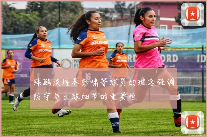 韩鹏谈培养彭啸等球员的理念强调防守与出球细节的重要性