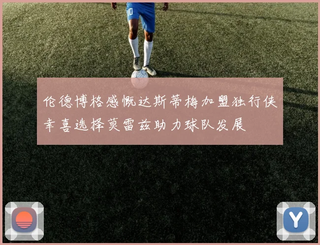 伦德博格感慨达斯蒂梅加盟独行侠幸喜选择莫雷兹助力球队发展