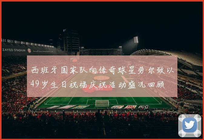 西班牙国家队向传奇球星劳尔致以49岁生日祝福庆祝活动盛况回顾