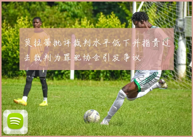 莫拉蒂批评裁判水平低下并指责过去裁判为罪犯协会引发争议