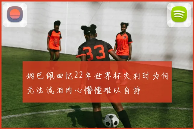 姆巴佩回忆22年世界杯失利时为何无法流泪内心懵懂难以自持