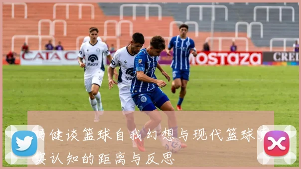 马健谈篮球自我幻想与现代篮球真实认知的距离与反思