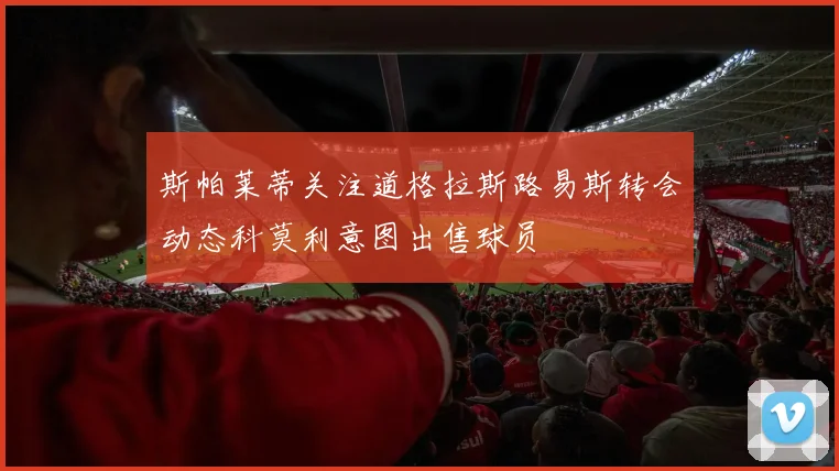 斯帕莱蒂关注道格拉斯路易斯转会动态科莫利意图出售球员