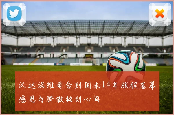汉达诺维奇告别国米14年旅程落幕感恩与骄傲铭刻心间