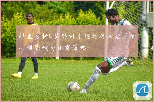 特里分析C罗替补出场对对方后卫的心理影响与比赛策略