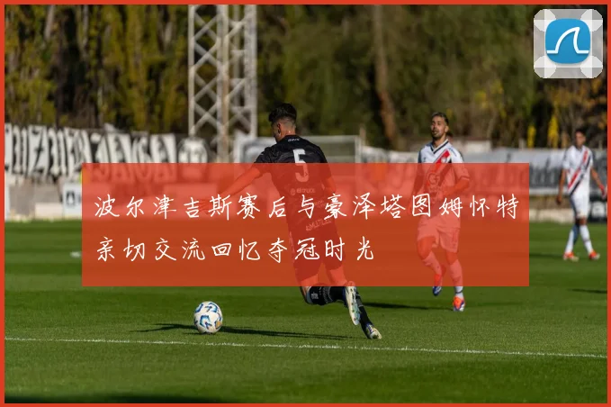 波尔津吉斯赛后与豪泽塔图姆怀特亲切交流回忆夺冠时光