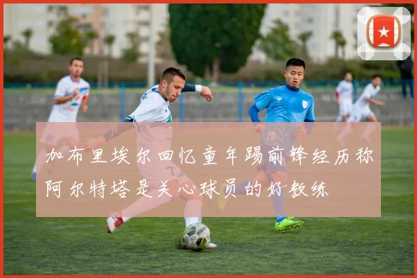 加布里埃尔回忆童年踢前锋经历称阿尔特塔是关心球员的好教练
