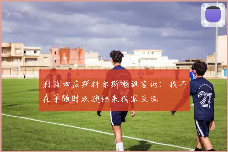 利马回应斯科尔斯嘲讽言论：我不在乎随时欢迎他来我家交流