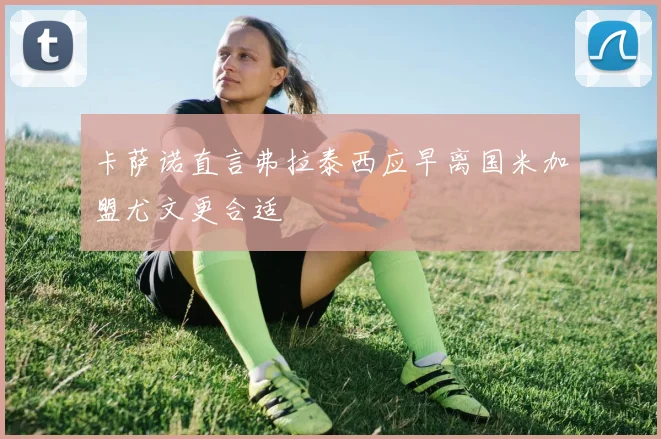卡萨诺直言弗拉泰西应早离国米加盟尤文更合适